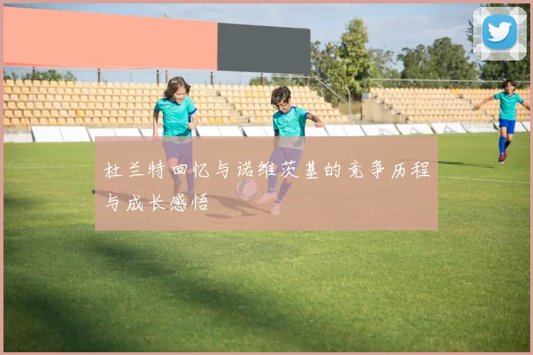杜兰特回忆与诺维茨基的竞争历程与成长感悟