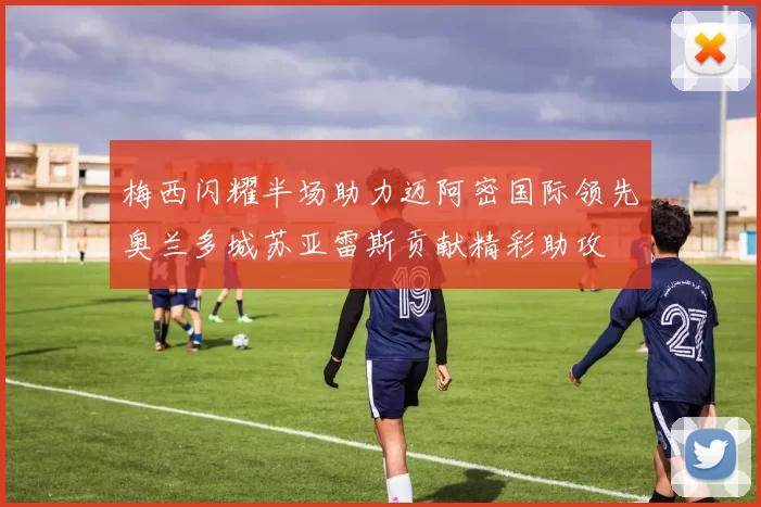 梅西闪耀半场助力迈阿密国际领先奥兰多城苏亚雷斯贡献精彩助攻