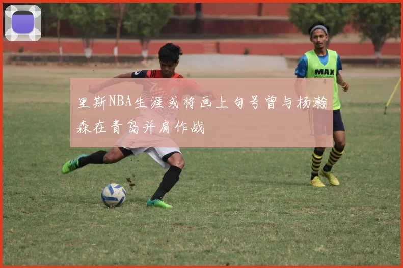 里斯NBA生涯或将画上句号曾与杨瀚森在青岛并肩作战