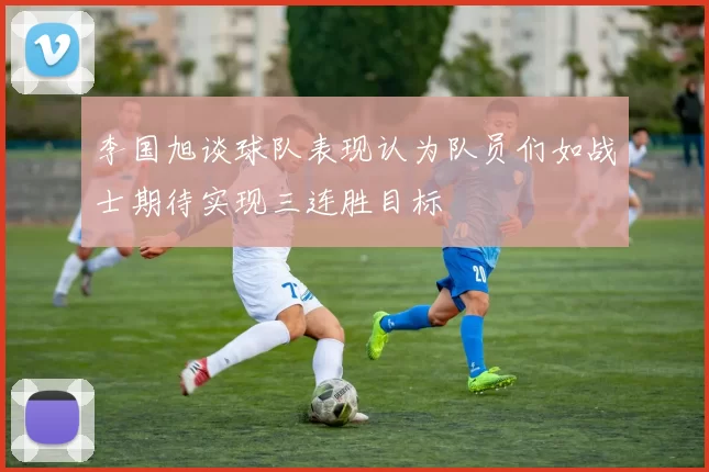 李国旭谈球队表现认为队员们如战士期待实现三连胜目标