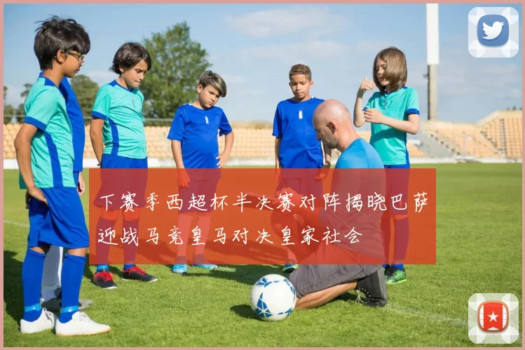 下赛季西超杯半决赛对阵揭晓巴萨迎战马竞皇马对决皇家社会