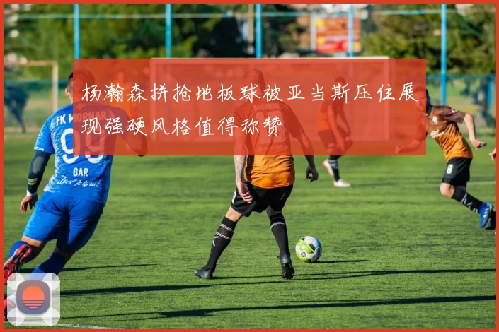 杨瀚森拼抢地板球被亚当斯压住展现强硬风格值得称赞