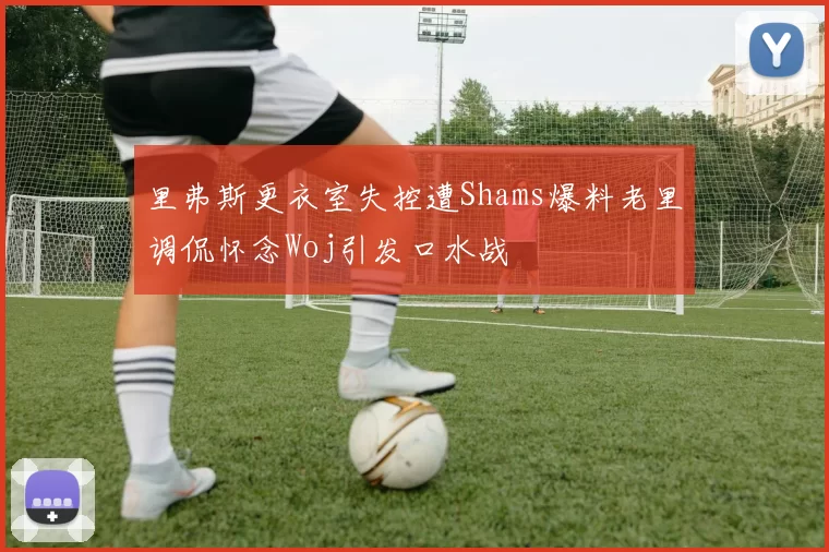 里弗斯更衣室失控遭Shams爆料老里调侃怀念Woj引发口水战