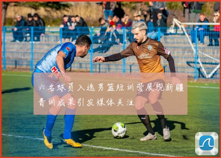六名球员入选男篮短训营展现新疆青训成果引发媒体关注