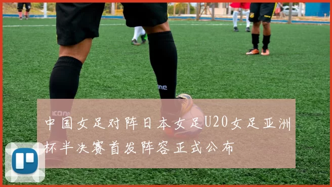 中国女足对阵日本女足U20女足亚洲杯半决赛首发阵容正式公布