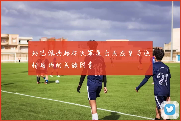 姆巴佩西超杯决赛复出或成皇马逆转局面的关键因素