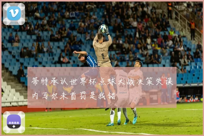 蒂特承认世界杯点球大战决策失误内马尔未首罚是我错