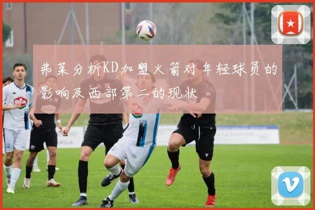 弗莱分析KD加盟火箭对年轻球员的影响及西部第二的现状